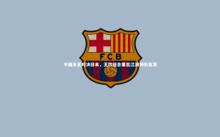 【开云官网入口】中国女足对决日本，王炸组合重出江湖领衔首发