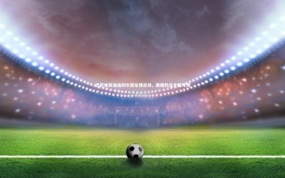 【开云app】巴萨来势汹汹切尔西无惧迎战，数据抗压主胜可博