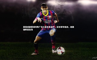 开云官网登录入口|亚冠成都蓉城对阵广岛三箭名单出炉，足协领导督战，准最强阵容首发