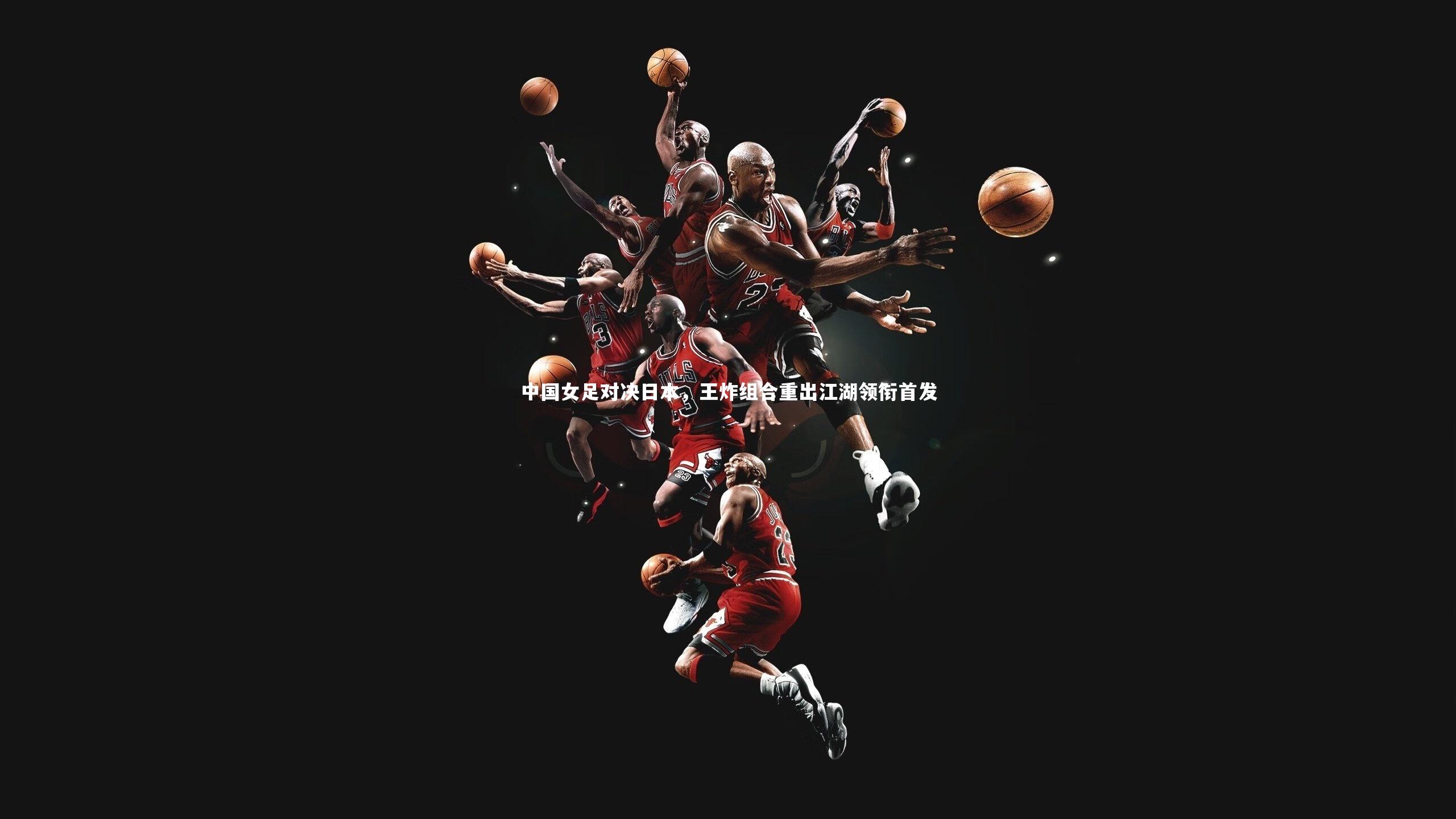 【开云官网入口】中国女足对决日本，王炸组合重出江湖领衔首发-第2张图片-开云官网入口